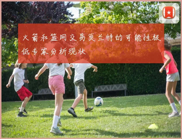 火箭和篮网交易莫兰特的可能性极低专家分析现状