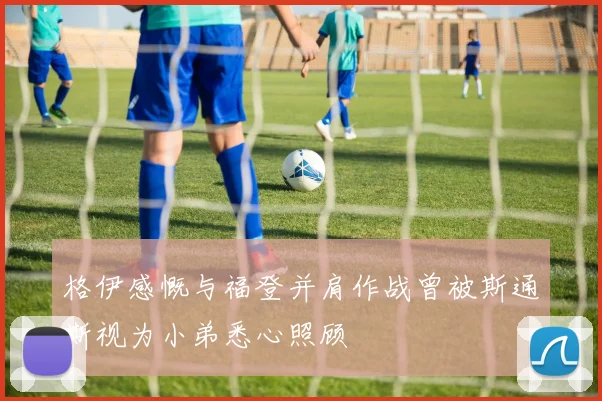 格伊感慨与福登并肩作战曾被斯通斯视为小弟悉心照顾