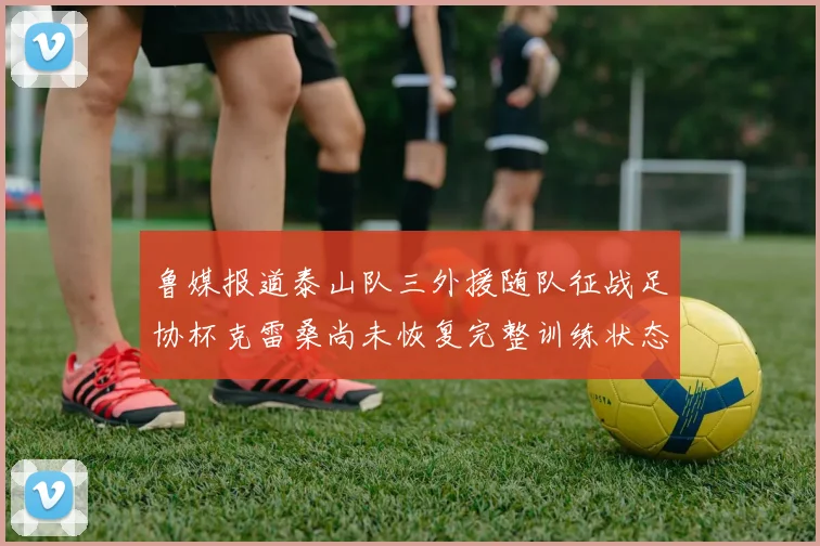 鲁媒报道泰山队三外援随队征战足协杯克雷桑尚未恢复完整训练状态