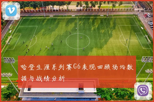 哈登生涯系列赛G6表现回顾场均数据与战绩分析