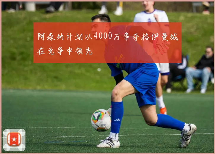 阿森纳计划以4000万争夺格伊曼城在竞争中领先