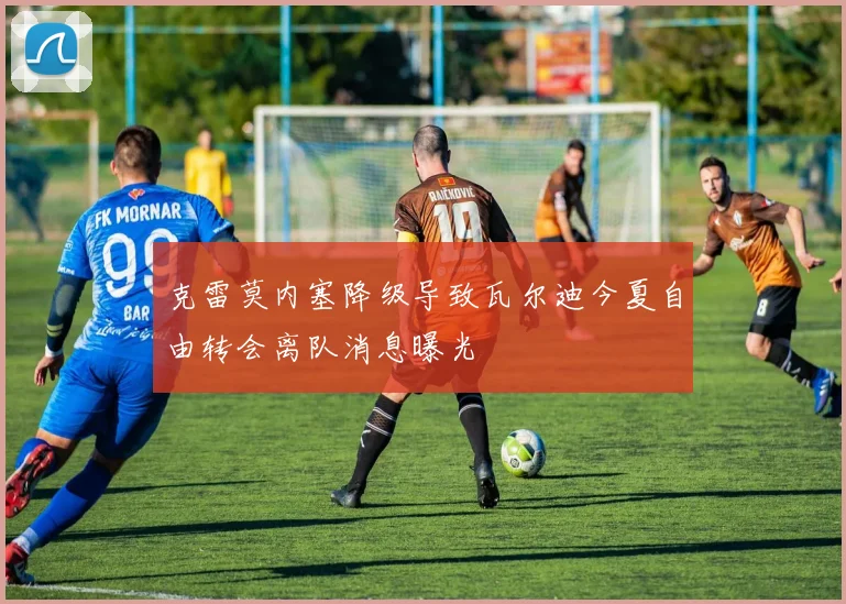 克雷莫内塞降级导致瓦尔迪今夏自由转会离队消息曝光