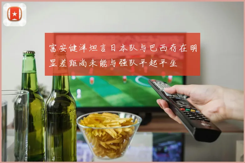 富安健洋坦言日本队与巴西存在明显差距尚未能与强队平起平坐