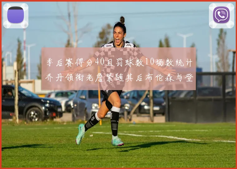 季后赛得分40且罚球数10场数统计乔丹领衔老詹紧随其后布伦森与登库并肩奋战