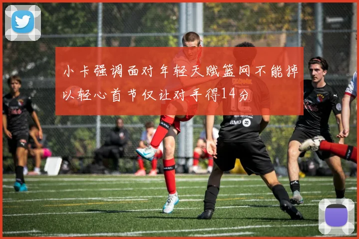 小卡强调面对年轻天赋篮网不能掉以轻心首节仅让对手得14分