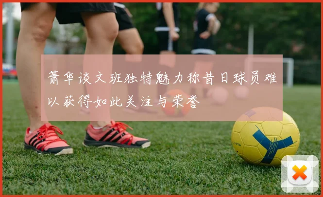 萧华谈文班独特魅力称昔日球员难以获得如此关注与荣誉