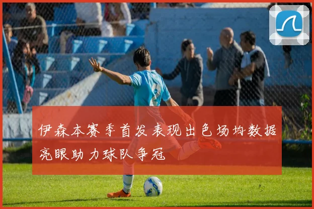 伊森本赛季首发表现出色场均数据亮眼助力球队争冠