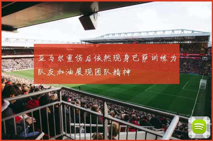 亚马尔重伤后依然现身巴萨训练为队友加油展现团队精神